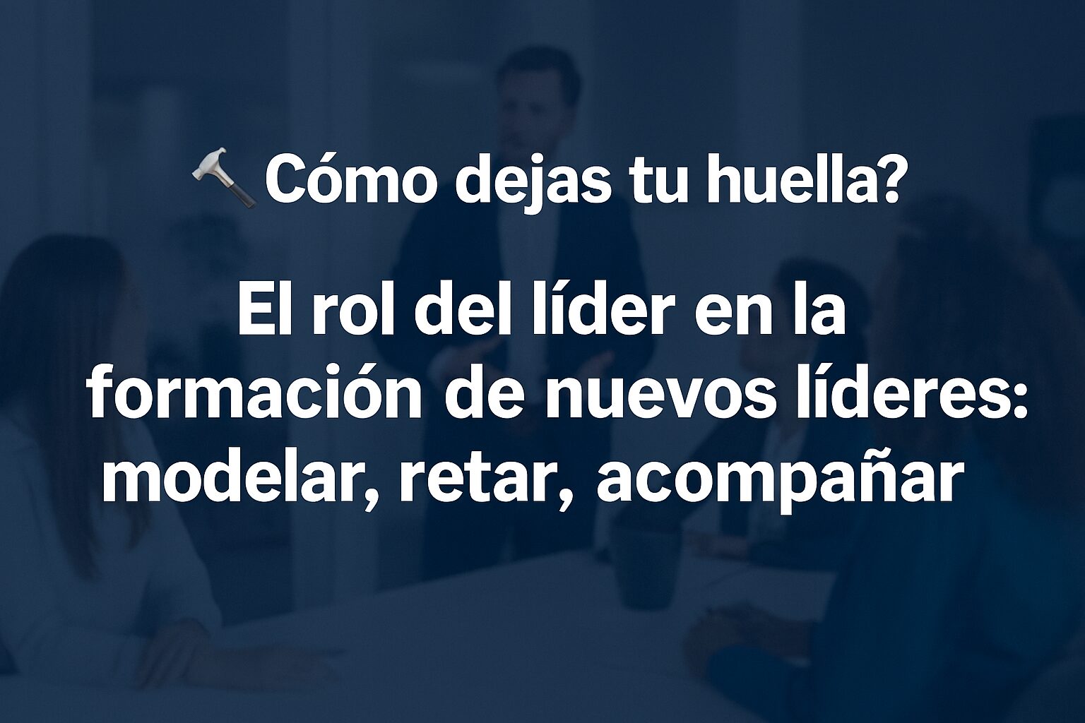 El rol del líder en la formación de nuevos líderes: modelar, retar, acompañar